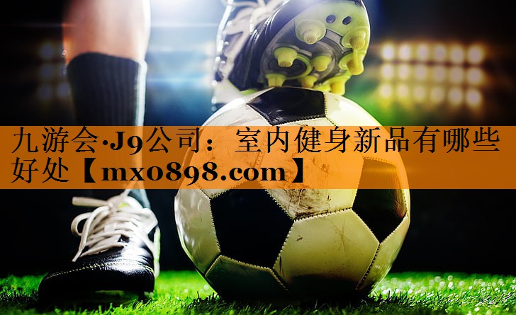 九游会·J9公司：室内健身新品有哪些好处