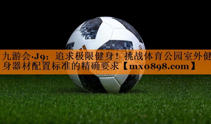 九游会·J9：追求极限健身！挑战体育公园室外健身器材配置标准的精确要求
