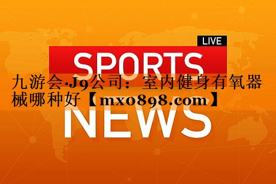 九游会·J9公司：室内健身有氧器械哪种好