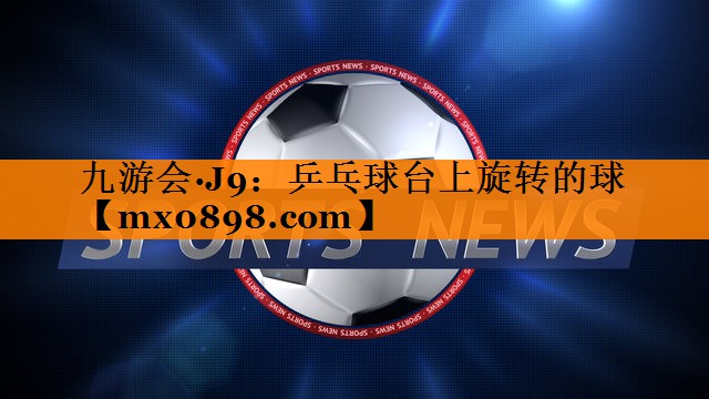 九游会·J9：乒乓球台上旋转的球