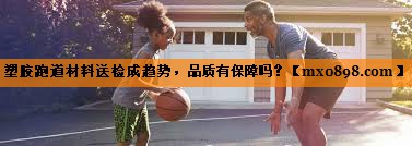 塑胶跑道材料送检成趋势，品质有保障吗？