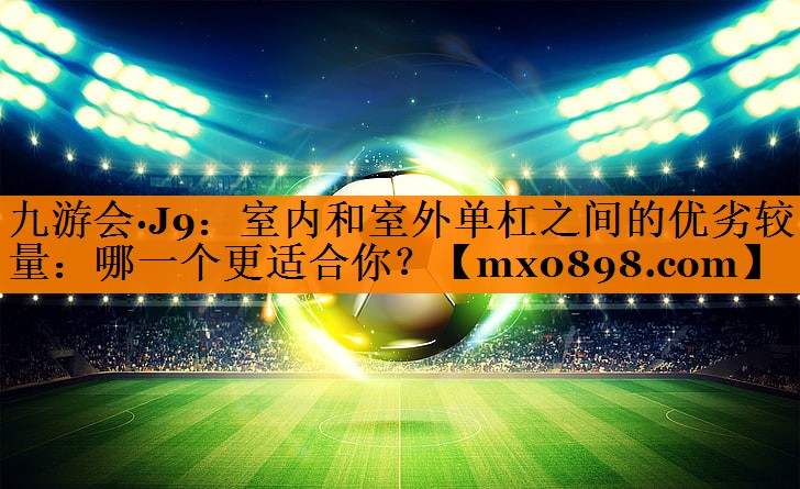 九游会·J9：室内和室外单杠之间的优劣较量：哪一个更适合你？