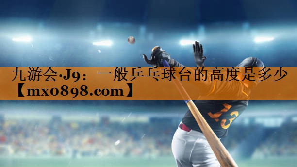九游会·J9：一般乒乓球台的高度是多少