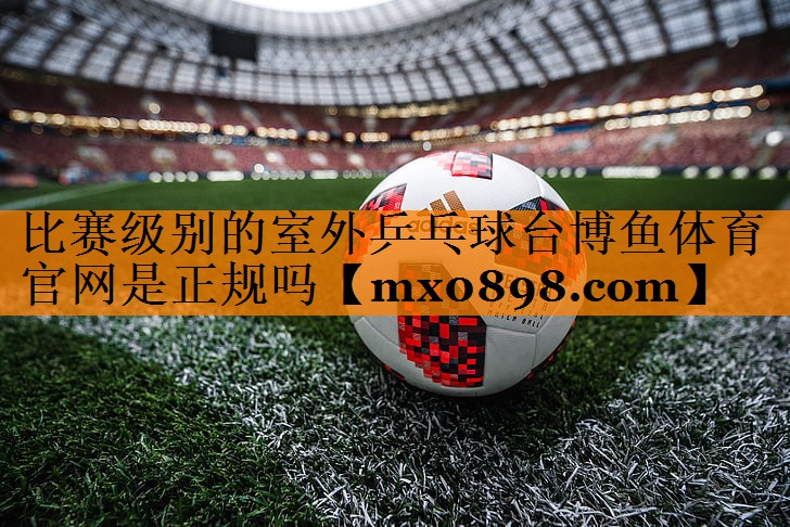 比赛级别的室外乒乓球台博鱼体育官网是正规吗
