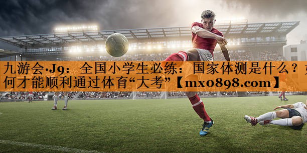 九游会·J9：全国小学生必练：国家体测是什么？如何才能顺利通过体育“大考”