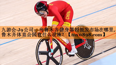 九游会·J9公司：乌鲁木齐健身器材批发市场在哪里,乌鲁木齐体育公园有什么设施？