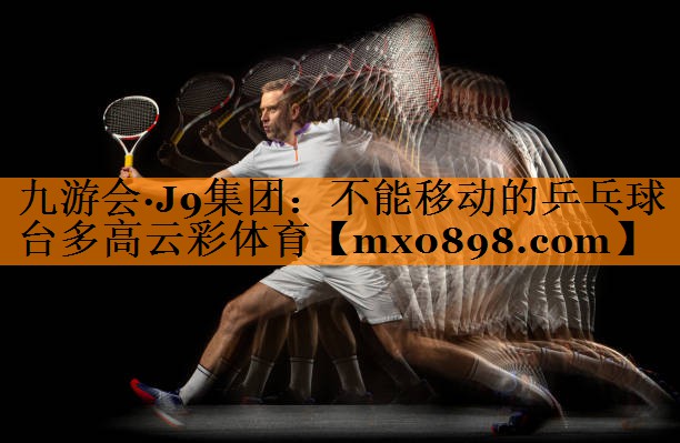 九游会·J9集团：不能移动的乒乓球台多高云彩体育