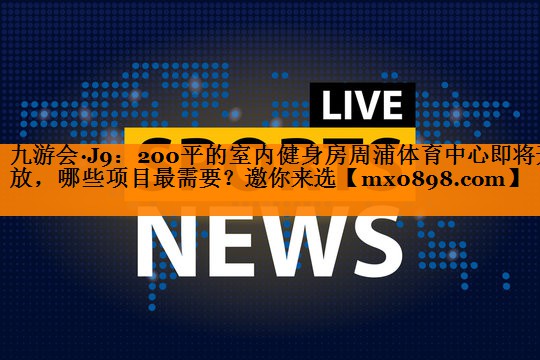 九游会·J9：200平的室内健身房周浦体育中心即将开放，哪些项目最需要？邀你来选
