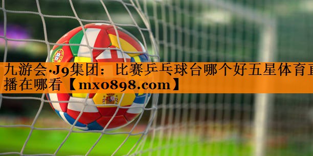 九游会·J9集团：比赛乒乓球台哪个好五星体育直播在哪看