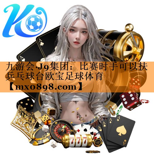 九游会·J9集团：比赛时手可以扶乒乓球台欧宝足球体育