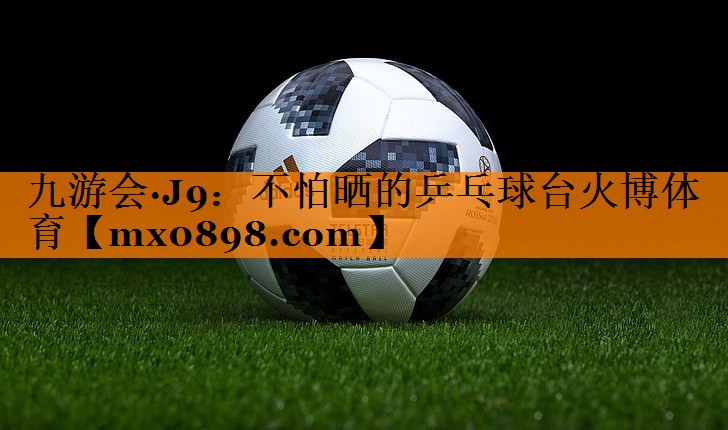 九游会·J9：不怕晒的乒乓球台火博体育