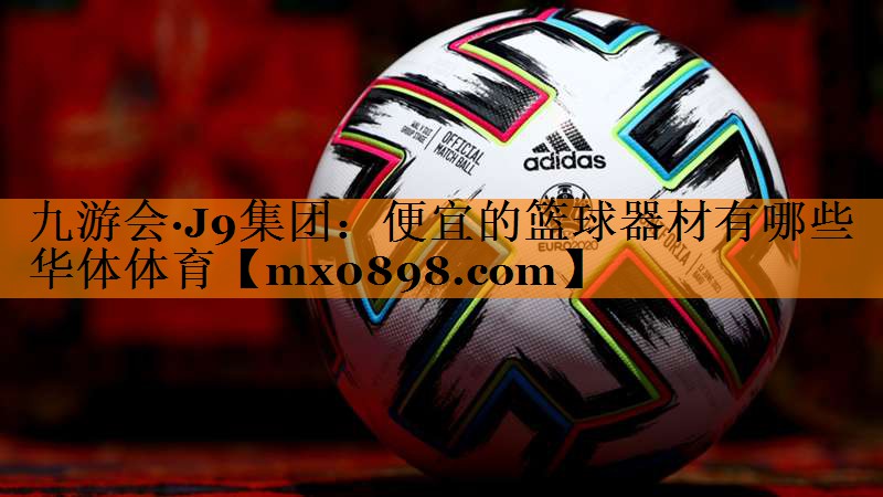 九游会·J9集团：便宜的篮球器材有哪些华体体育