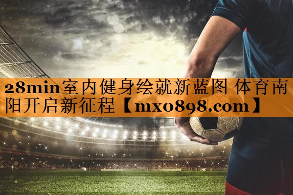 28min室内健身绘就新蓝图 体育南阳开启新征程