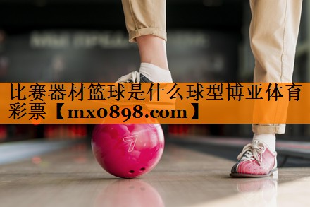 比赛器材篮球是什么球型博亚体育彩票