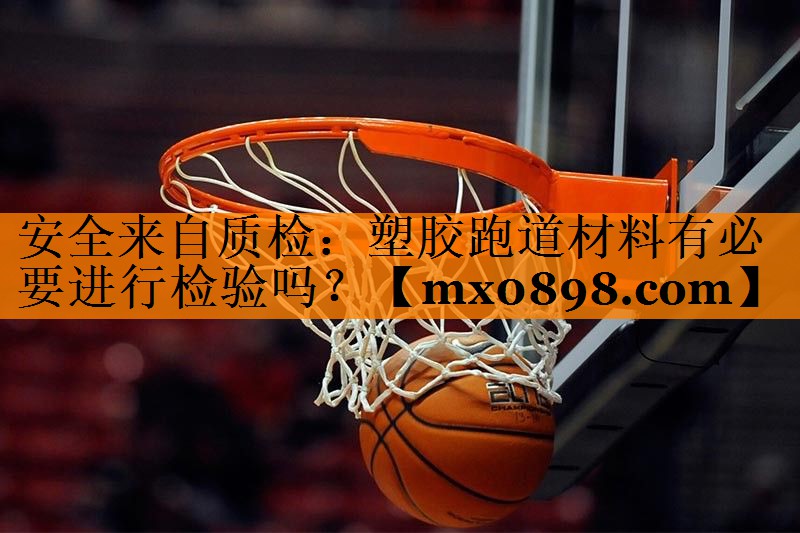 安全来自质检：塑胶跑道材料有必要进行检验吗？