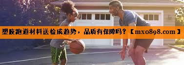 塑胶跑道材料送检成趋势，品质有保障吗？