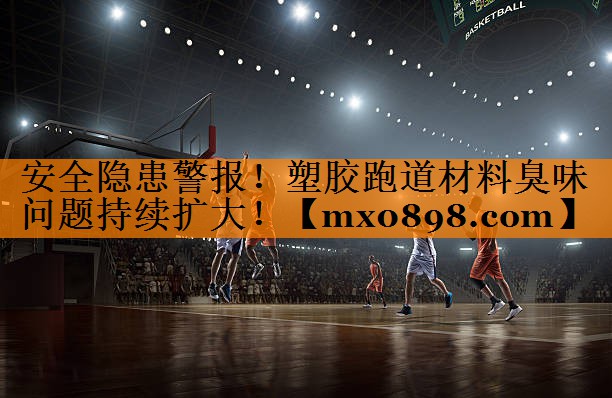 安全隐患警报！塑胶跑道材料臭味问题持续扩大！